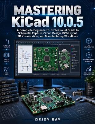 Mastering KiCad 10.0.5: A Complete Beginner-to-Professional Guide to Schematic Capture, Circuit Design, PCB Layout, 3D Visualization, and Manufacturing Workflows - Dejoy Ray - cover