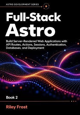 Full-Stack Astro: Build Server-Rendered Web Applications with API Routes, Actions, Sessions, Authentication, Databases, and Deployment - Riley Frost - cover