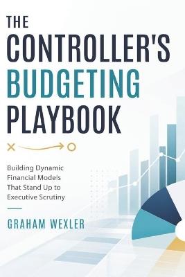 The Controllers Budgeting Playbook: Building Dynamic Financial Models That Stand Up to Executive Scrutiny - Graham Wexler - cover