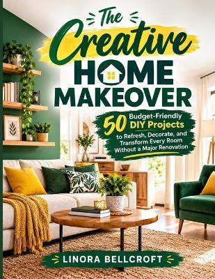 The Creative Home Makeover: 50 Budget-Friendly DIY Projects to Refresh, Decorate, and Transform Every Room Without a Major Renovation - Linora Bellcroft - cover