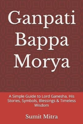 Ganpati Bappa Morya: A Simple Guide to Lord Ganesha, His Stories, Symbols, Blessings & Timeless Wisdom - Sumit Mitra - cover