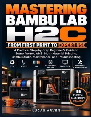 Mastering Bambu Lab H2C: From First Print to Expert Use: A Practical Step-by-Step Beginner's Guide to Setup, Vortek, AMS, Multi-Material Printing, Bambu Studio, Maintenance, and Troubleshooting - Lucas Arven - cover