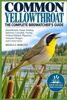 Common Yellowthroat: The Complete Birdwatcher's Guide: Identification, Songs, Feeding, Behavior, Courtship, Nesting, Wetland Habitat, Migration, Seasonal Changes, and Conservation - Regina E Horvath - cover