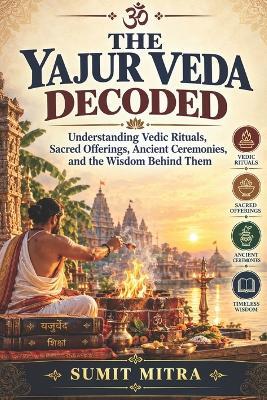 The Yajur Veda Decoded: Understanding Vedic Rituals, Sacred Offerings, Ancient Ceremonies, and the Wisdom Behind Them - Sumit Mitra - cover