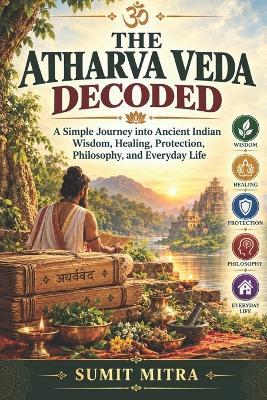 The Atharva Veda Decoded: A Simple Journey into Ancient Indian Wisdom, Healing, Protection, Philosophy, and Everyday Life - Sumit Mitra - cover