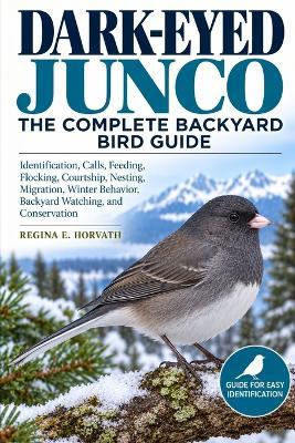 Dark-Eyed Junco: The Complete Backyard Bird Guide: Identification, Calls, Feeding, Flocking, Courtship, Nesting, Migration, Winter Behavior, Backyard Watching, and Conservation - Regina E Horvath - cover