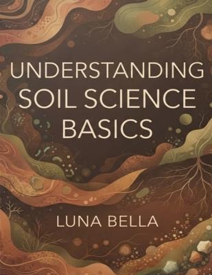 Understanding Soil Science Basics: A Practical Guide to Soil Health, Water Dynamics, and Sustainable Stewardship - Luna Bella - cover