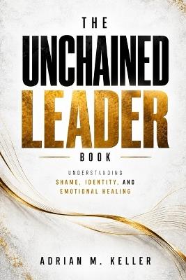 The Unchained Leader Book: Understanding Shame, Identity, and Emotional Healing - Adrian M Keller - cover
