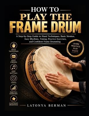 How to Play the Frame Drum: A Step-by-Step Guide to Hand Techniques, Basic Strokes, Easy Rhythms, Timing, Practice Exercises, and Confident Frame Drumming - Latonya Berman - cover