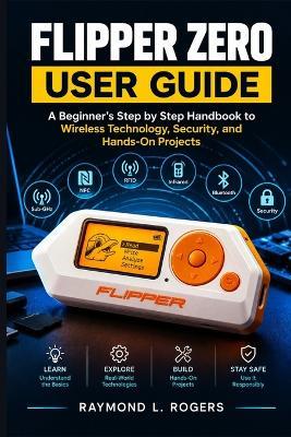 Flipper Zero User Guide: A Beginner's Step by Step Handbook to Wireless Technology, Security, and Hands-On Projects - Raymond L Rogers - cover