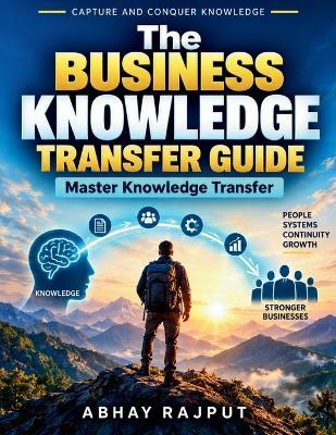 The Business Knowledge Transfer Guide: Knowledge Management Tools Owner Knowledge Systems Business Growth Tips Capture Critical Know-How Practical Business Guide Small Business Resilience - Abhay Rajput - cover