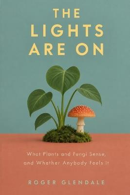 The Lights Are On: What Plants and Fungi Sense, and Whether Anybody Feels It - Roger Glendale - cover