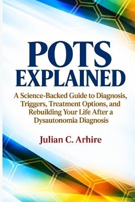 POTS Explained: A Science-Backed Guide to Diagnosis, Triggers, Treatment Options, and Rebuilding Your Life After a Dysautonomia Diagnosis - Julian C Arhire - cover