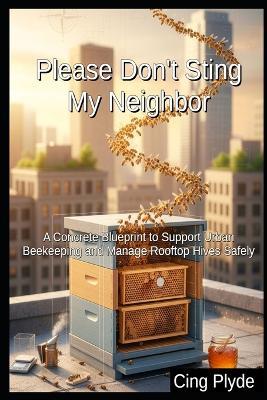 Please Don't Sting My Neighbor: A Concrete Blueprint to Support Urban Beekeeping and Manage Rooftop Hives Safely - Cing Plyde - cover