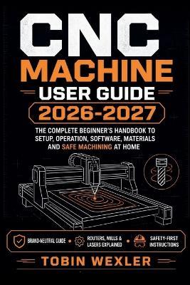 CNC Machine User Guide 2026-2027: The Complete Beginner's Handbook to Setup, Operation, Software, Materials and Safe Machining at Home - Tobin Wexler - cover