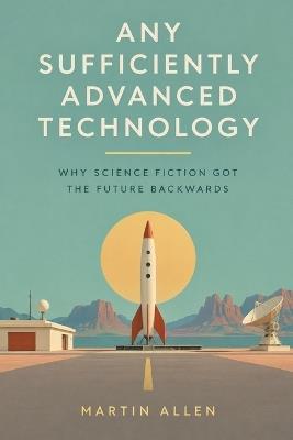 Any Sufficiently Advanced Technology: Why Science Fiction Got the Future Backwards - Martin Allen - cover