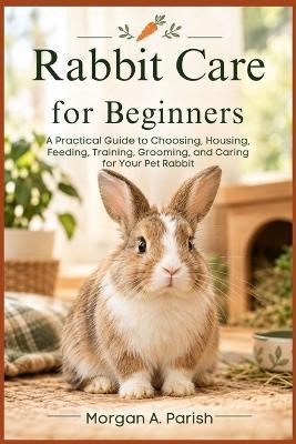 Rabbit Care for Beginners: A Practical Guide to Choosing, Housing, Feeding, Training, Grooming, and Caring for Your Pet Rabbit - Morgan A Parish - cover