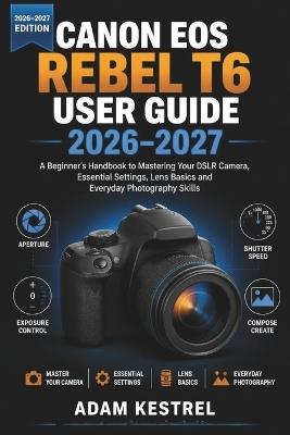 Canon EOS Rebel T6 User Guide 2026-2027: A Beginner's Handbook to Mastering Your DSLR Camera, Essential Settings, Lens Basics and Everyday Photography Skills - Adam Kestrel - cover
