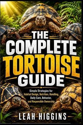 The Complete Tortoise Guide: Simple Strategies for Habitat Design, Nutrition, Handling, Daily Care, Behavior, and Responsible Ownership - Leah Higgins - cover