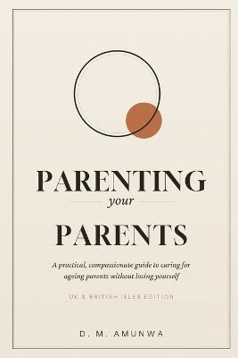 Parenting Your Parents: A Practical, Compassionate Guide to Caring for Ageing Parents Without Losing Yourself (UK & British Isles Edition) - D M Amunwa - cover