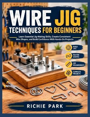 Wire Jig Techniques for Beginners: Learn Essential Jig-Making Skills, Create Consistent Wire Shapes, and Build Confidence With Hands-On Projects - Richie Park - cover