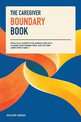 The Caregiver Boundary Book: Practical Scripts for Asking for Help, Sharing Responsibilities, and Setting Limits with Family - Sachin Singh - cover
