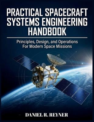 Practical Spacecraft Systems Engineering Handbook: Principles, Design, and Operations For Modern Space Missions - Daniel R Reyner - cover