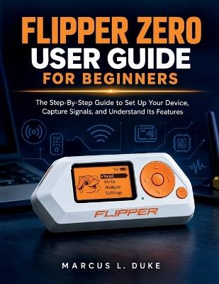 Flipper Zero User Guide For Beginners: The Step-By-Step Guide to Set Up Your Device, Capture Signals, and Understand Its Features - Marcus L Duke - cover
