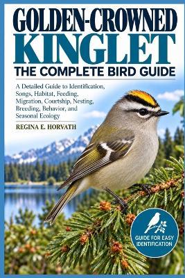 Golden-Crowned Kinglet: The Complete Bird Guide: A Detailed Guide to Identification, Songs, Habitat, Feeding, Migration, Courtship, Nesting, Breeding, Behavior, and Seasonal Ecology - Regina E Horvath - cover