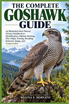 The Complete Goshawk Guide: An Illustrated-Style Natural History Handbook to Identification, Habitat, Hunting, Diet, Flight, Nesting, Breeding, Behavior, Range, and Conservation - Regina E Horvath - cover