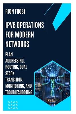IPv6 Operations for Modern Networks: Plan Addressing, Routing, Dual Stack Transition, Monitoring, and Troubleshooting - Rion Frost - cover
