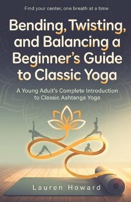 Bending, Twisting, and Balancing a Beginner's Guide to Classic Yoga: A Young Adult's Complete Introduction to Classic Ashtanga Yoga - Lauren Howard - cover