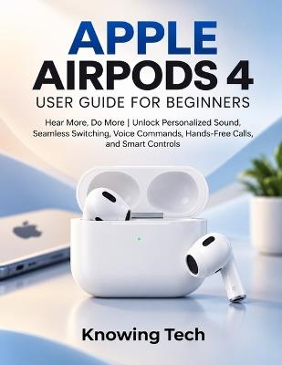 Apple Airpods 4 User Guide for Beginners: Hear More, Do More Unlock Personalized Sound, Seamless Switching, Voice Commands, Hands-Free Calls, and Smart Controls - Knowing Tech - cover