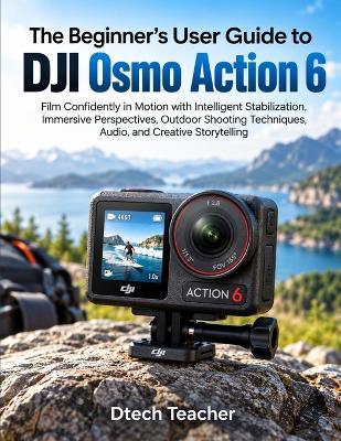 The Beginner's User Guide to DJI Osmo Action 6: Film Confidently in Motion with Intelligent Stabilization, Immersive Perspectives, Outdoor Shooting Techniques, Audio, and Creative Storytelling - Dtech Teacher - cover