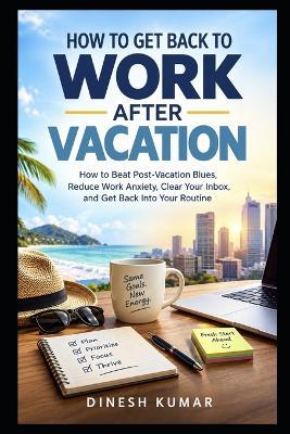 How to Get Back to Work After Vacation: How to Beat Post-Vacation Blues, Reduce Work Anxiety, Clear Your Inbox, and Get Back Into Your Routine - Dinesh Kumar - cover