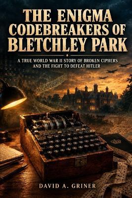 The Enigma Codebreakers of Bletchley Park: A True World War II Story of Broken Ciphers and the Fight to Defeat Hitler - David A Griner - cover