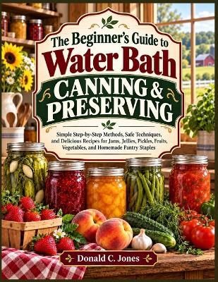 The Beginner's guide To Water Bath Canning & Preserving: Simple Step-by-Step Methods, Safe Techniques, and Delicious Recipes for Jams, Jellies, Pickles, Fruits, Vegetables, and Homemade Pantry Staples - Donald C Jones - cover
