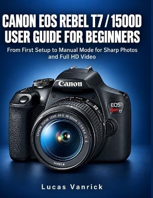 Canon EOS Rebel T7/1500d User Guide for Beginners: From First Setup to Manual Mode for Sharp Photos and Full HD Video - Lucas Vanrick - cover