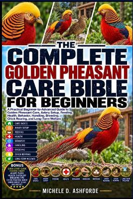 The Complete Golden Pheasant Care Bible for Beginners: A Practical Beginner-to-Advanced Guide to Golden Pheasant Care, Aviary Setup, Feeding, Health, Behavior, Handling, Breeding, Chick Rearing, and Long-Term Welfare - Michele D Ashforde - cover