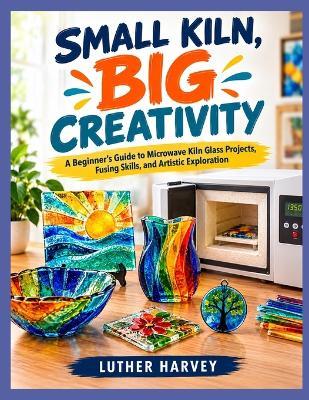 Small Kiln, Big Creativity: A Beginner's Guide to Microwave Kiln Glass Projects, Fusing Skills, and Artistic Exploration - Luther Harvey - cover