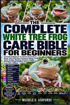 The Complete White Tree Frog Care Bible for Beginners: A Practical Beginner-to-Advanced Guide to White Tree Frog Care, Enclosure Setup, Feeding, Water Quality, Handling, Behavior, Health, Breeding, Froglet Raising, and Long-Term Welfare - Michele D Ashforde - cover