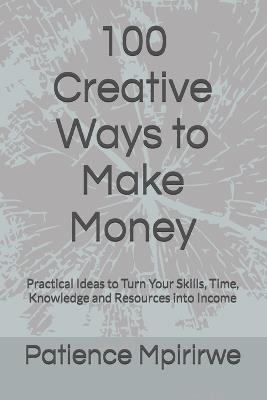 100 Creative Ways to Make Money: Practical Ideas to Turn Your Skills, Time, Knowledge and Resources into Income - Patience Mpirirwe - cover