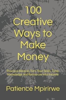 100 Creative Ways to Make Money: Practical Ideas to Turn Your Skills, Time, Knowledge and Resources into Income - Patience Mpirirwe - cover