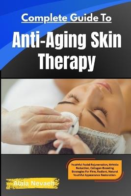 Complete Guide To Anti-Aging Skin Therapy: Youthful Facial Rejuvenation, Wrinkle Reduction, Collagen-Boosting Strategies For Firm, Radiant, Natural Youthful Appearance Restoration - Alaia Nevaeh - cover