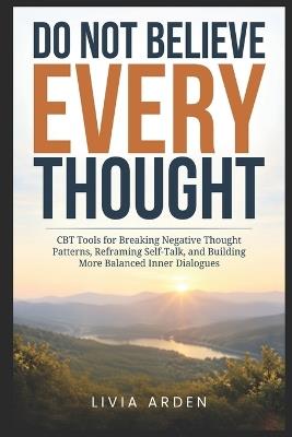 Do Not Believe Every Thought: CBT Tools for Breaking Negative Thought Patterns, Reframing Self-Talk, and Building More Balanced Inner Dialogues - Livia Arden - cover