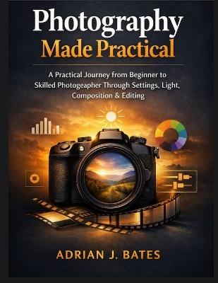 Photography Made Practical: A Practical Journey from Beginner to Skilled Photographer Through Settings, Light, Composition & Editing - Adrian J Bates - cover