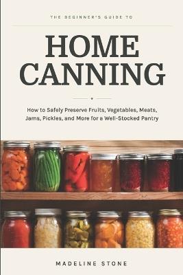 The Beginner's Guide to Home Canning: How to Safely Preserve Fruits, Vegetables, Meats, Jams, Pickles, and More for a Well-Stocked Pantry - Madeline Stone - cover