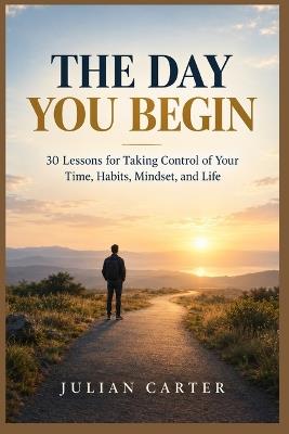The Day You Begin: 30 Lessons for Taking Control of Your Time, Habits, Mindset, and Life - Julian Carter - cover