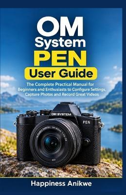 OM System PEN User Guide: The Complete Practical Manual for Beginners and Enthusiasts to Configure Settings, Capture Photos and Record Great Videos - Happiness Anikwe - cover