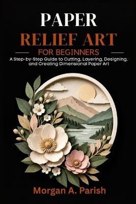Paper Relief Art for Beginners: A Step-by-Step Guide to Cutting, Layering, Designing, and Creating Dimensional Paper Art - Morgan A Parish - cover